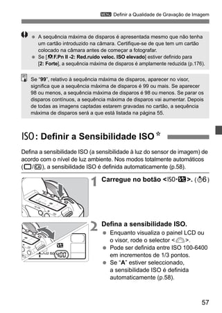 3 Definir a Qualidade de Gravação de Imagem 
  A sequência máxima de disparos é apresentada mesmo que não tenha 
um cartão introduzido na câmara. Certifique-se de que tem um cartão 
colocado na câmara antes de começar a fotografar. 
  Se [8F.Pn II -2: Red.ruído veloc. ISO elevado] estiver definido para 
[2: Forte], a sequência máxima de disparos é amplamente reduzida (p.176). 
Se “99”, relativo à sequência máxima de disparos, aparecer no visor, 
significa que a sequência máxima de disparos é 99 ou mais. Se aparecer 
98 ou menos, a sequência máxima de disparos é 98 ou menos. Se parar os 
disparos contínuos, a sequência máxima de disparos vai aumentar. Depois 
de todas as imagens captadas estarem gravadas no cartão, a sequência 
máxima de disparos será a que está listada na página 55. 
i: Definir a Sensibilidade ISON 
Defina a sensibilidade ISO (a sensibilidade à luz do sensor de imagem) de 
acordo com o nível de luz ambiente. Nos modos totalmente automáticos 
(1/C), a sensibilidade ISO é definida automaticamente (p.58). 
1 Carregue no botão <m>. (9) 
57 
2 Defina a sensibilidade ISO. 
  Enquanto visualiza o painel LCD ou 
o visor, rode o selector <6>. 
  Pode ser definida entre ISO 100-6400 
em incrementos de 1/3 pontos. 
  Se “A” estiver seleccionado, 
a sensibilidade ISO é definida 
automaticamente (p.58). 
 