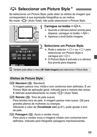 A Seleccionar um Picture StyleN 
Se seleccionar um Picture Style, pode obter os efeitos de imagem que 
correspondem à sua expressão fotográfica ou ao motivo. 
No modo 1 (Auto Total), não pode seleccionar o Picture Style. 
59 
1 Carregue no botão A. 
  Quando a câmara estiver pronta para 
disparar, carregue no botão A. 
X Aparece o ecrã Estilo Imagem. 
2 Seleccione um Picture Style. 
  Rode o selector 6 ou 5 para 
seleccionar um Picture Style e 
carregue em 0. 
X O Picture Style é activado e a câmara 
fica pronta para disparar. 
Também pode utilizar o menu [2 Estilo Imagem] para seleccionar o Picture Style. 
Efeitos de Picture Style 
P Standard (C: Standard) 
A imagem parece viva, nítida e com contornos bem definidos. É um 
Picture Style de aplicação geral, indicado para a maioria das cenas. 
É definido automaticamente no modo 1 (Auto Total). 
Q Retrato (C: Tons de pele suave) 
Para bonitos tons de pele. A imagem parece mais suave. Útil para 
grandes planos de mulheres ou crianças. 
Alterando o valor de [Tonalidade cor] (p.61), pode ajustar o tom 
de pele. 
R Paisagem (C: Azuis e verdes vivos) 
Para azuis e verdes vivos e imagens nítidas com contornos bem 
definidos. Indicado para fotografar paisagens impressionantes. 
 