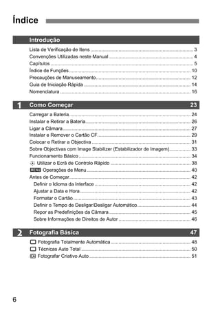 Índice 
6 
1 
2 
Introdução 
Lista de Verificação de Itens ............................................................................. 3 
Convenções Utilizadas neste Manual ............................................................... 4 
Capítulos ........................................................................................................... 5 
Índice de Funções ........................................................................................... 10 
Precauções de Manuseamento....................................................................... 12 
Guia de Iniciação Rápida ................................................................................ 14 
Nomenclatura .................................................................................................. 16 
Como Começar 23 
Carregar a Bateria ........................................................................................... 24 
Instalar e Retirar a Bateria............................................................................... 26 
Ligar a Câmara................................................................................................ 27 
Instalar e Remover o Cartão CF...................................................................... 29 
Colocar e Retirar a Objectiva .......................................................................... 31 
Sobre Objectivas com Image Stabilizer (Estabilizador de Imagem)................ 33 
Funcionamento Básico.................................................................................... 34 
9 Utilizar o Ecrã de Controlo Rápido ............................................................ 38 
3 Operações de Menu.............................................................................. 40 
Antes de Começar........................................................................................... 42 
Definir o Idioma da Interface ........................................................................ 42 
Ajustar a Data e Hora................................................................................... 42 
Formatar o Cartão ........................................................................................ 43 
Definir o Tempo de Desligar/Desligar Automático........................................ 44 
Repor as Predefinições da Câmara ............................................................. 45 
Sobre Informações de Direitos de Autor ...................................................... 46 
Fotografia Básica 47 
1 Fotografia Totalmente Automática............................................................ 48 
1 Técnicas Auto Total .................................................................................. 50 
C Fotografar Criativo Auto ............................................................................ 51 
 