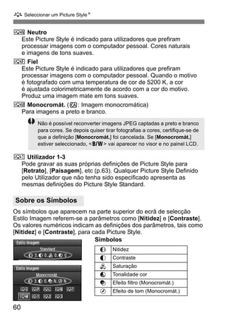 A Seleccionar um Picture StyleN 
S Neutro 
60 
Este Picture Style é indicado para utilizadores que prefiram 
processar imagens com o computador pessoal. Cores naturais 
e imagens de tons suaves. 
U Fiel 
Este Picture Style é indicado para utilizadores que prefiram 
processar imagens com o computador pessoal. Quando o motivo 
é fotografado com uma temperatura de cor de 5200 K, a cor 
é ajustada colorimetricamente de acordo com a cor do motivo. 
Produz uma imagem mate em tons suaves. 
V Monocromát. (C: Imagem monocromática) 
Para imagens a preto e branco. 
Não é possível reconverter imagens JPEG captadas a preto e branco 
para cores. Se depois quiser tirar fotografias a cores, certifique-se de 
que a definição [Monocromát.] foi cancelada. Se [Monocromát.] 
estiver seleccionado, 0 vai aparecer no visor e no painel LCD. 
W Utilizador 1-3 
Pode gravar as suas próprias definições de Picture Style para 
[Retrato], [Paisagem], etc (p.63). Qualquer Picture Style Definido 
pelo Utilizador que não tenha sido especificado apresenta as 
mesmas definições do Picture Style Standard. 
Os símbolos que aparecem na parte superior do ecrã de selecção 
Estilo Imagem referem-se a parâmetros como [Nitidez] e [Contraste]. 
Os valores numéricos indicam as definições dos parâmetros, tais como 
[Nitidez] e [Contraste], para cada Picture Style. 
Símbolos 
Sobre os Símbolos 
g Nitidez 
h Contraste 
i Saturação 
j Tonalidade cor 
k Efeito filtro (Monocromát.) 
l Efeito de tom (Monocromát.) 
 