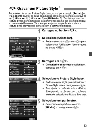 A Gravar um Picture StyleN 
Pode seleccionar um Picture Style base, como por exemplo [Retrato] ou 
[Paisagem], ajustar os seus parâmetros conforme pretendido e gravá-lo 
em [Utilizador 1], [Utilizador 2] ou [Utilizador 3]. Também pode criar 
Picture Styles com definições de parâmetros (como por exemplo nitidez 
e contraste) diferentes. Também pode ajustar os parâmetros de um 
Picture Style gravado na câmara com o software fornecido. 
63 
1 Carregue no botão A. 
2 Seleccione [Utilizador]. 
  Rode o selector 6 ou 5 para 
seleccionar [Utilizador. *] e carregue 
no botão B. 
3 Carregue em 0. 
  Com [Estilo Imagem] seleccionado, 
carregue em 0. 
4 Seleccione o Picture Style base. 
  Rode o selector 5 para seleccionar o 
Picture Style base e carregue em 0. 
  Para ajustar os parâmetros de um Picture 
Style gravado na câmara com o software 
fornecido, seleccione o Picture Style aqui. 
5 Seleccione um parâmetro. 
  Seleccione um parâmetro como 
[Nitidez] e carregue em 0. 
 