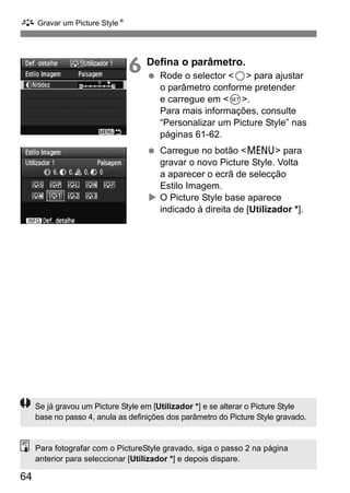 A Gravar um Picture StyleN 
64 
6 Defina o parâmetro. 
  Rode o selector 5 para ajustar 
o parâmetro conforme pretender 
e carregue em 0. 
Para mais informações, consulte 
“Personalizar um Picture Style” nas 
páginas 61-62. 
  Carregue no botão M para 
gravar o novo Picture Style. Volta 
a aparecer o ecrã de selecção 
Estilo Imagem. 
X O Picture Style base aparece 
indicado à direita de [Utilizador *]. 
Se já gravou um Picture Style em [Utilizador *] e se alterar o Picture Style 
base no passo 4, anula as definições dos parâmetro do Picture Style gravado. 
Para fotografar com o PictureStyle gravado, siga o passo 2 na página 
anterior para seleccionar [Utilizador *] e depois dispare. 
 