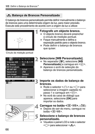 B: Definir o Balanço de BrancosN 
O Balanço de Brancos Personalizado 
O balanço de brancos personalizado permite definir manualmente o balanço 
de brancos para uma determinada origem da luz, para maior precisão. 
Execute este procedimento de acordo com a origem da luz a utilizar. 
66 
1 Fotografe um objecto branco. 
  O objecto branco deverá preencher 
o círculo de medição pontual. 
  Foque manualmente e defina a 
exposição padrão para o objecto branco. 
  Pode definir o balanço de brancos 
que quiser. 
2 Seleccione [WB Personalizado]. 
  No separador [2], seleccione [WB 
Personalizado] e carregue em 0. 
X Aparece o ecrã de selecção do 
balanço de brancos personalizado. 
3 Importe os dados de balanço de 
brancos. 
  Rode o selector 6 ou 5 para 
seleccionar a imagem captada no 
passo 1 e carregue em 0. 
X No ecrã da caixa de diálogo que 
aparece, seleccione [OK] para 
importar os dados. 
4 Carregue no botão n. (9) 
  Depois de sair do menu, carregue no 
botão n. 
5 Seleccione o balanço de brancos 
personalizado. 
  Visualize o painel LCD e rode o selector 
5 para seleccionar O. 
Círculo de medição pontual 
 