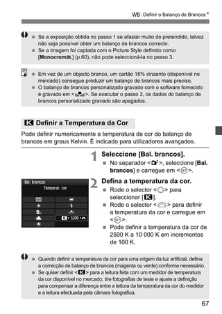 B: Definir o Balanço de BrancosN 
  Se a exposição obtida no passo 1 se afastar muito do pretendido, talvez 
  O balanço de brancos personalizado gravado com o software fornecido 
67 
não seja possível obter um balanço de brancos correcto. 
  Se a imagem foi captada com o Picture Style definido como 
[Monocromát.] (p.60), não pode seleccioná-la no passo 3. 
  Em vez de um objecto branco, um cartão 18% cinzento (disponível no 
mercado) consegue produzir um balanço de brancos mais preciso. 
é gravado em O. Se executar o passo 3, os dados do balanço de 
brancos personalizado gravado são apagados. 
P Definir a Temperatura da Cor 
Pode definir numericamente a temperatura da cor do balanço de 
brancos em graus Kelvin. É indicado para utilizadores avançados. 
1 Seleccione [Bal. brancos]. 
  No separador 2, seleccione [Bal. 
brancos] e carregue em 0. 
2 Defina a temperatura da cor. 
  Rode o selector 5 para 
seleccionar [P]. 
  Rode o selector 6 para definir 
a temperatura da cor e carregue em 
0. 
  Pode definir a temperatura da cor de 
2500 K a 10 000 K em incrementos 
de 100 K. 
  Quando definir a temperatura da cor para uma origem da luz artificial, defina 
a correcção de balanço de brancos (magenta ou verde) conforme necessário. 
  Se quiser definir P para a leitura feita com um medidor de temperatura 
da cor disponível no mercado, tire fotografias de teste e ajuste a definição 
para compensar a diferença entre a leitura da temperatura da cor do medidor 
e a leitura efectuada pela câmara fotográfica. 
 