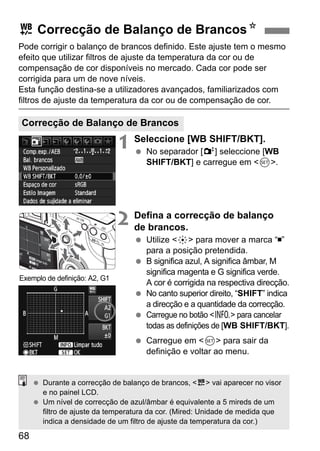 u Correcção de Balanço de BrancosN 
Pode corrigir o balanço de brancos definido. Este ajuste tem o mesmo 
efeito que utilizar filtros de ajuste da temperatura da cor ou de 
compensação de cor disponíveis no mercado. Cada cor pode ser 
corrigida para um de nove níveis. 
Esta função destina-se a utilizadores avançados, familiarizados com 
filtros de ajuste da temperatura da cor ou de compensação de cor. 
Correcção de Balanço de Brancos 
68 
1 Seleccione [WB SHIFT/BKT]. 
  No separador [2] seleccione [WB 
SHIFT/BKT] e carregue em 0. 
2 Defina a correcção de balanço 
de brancos. 
  Utilize 9 para mover a marca “ ” 
para a posição pretendida. 
  B significa azul, A significa âmbar, M 
significa magenta e G significa verde. 
A cor é corrigida na respectiva direcção. 
  No canto superior direito, “SHIFT” indica 
a direcção e a quantidade da correcção. 
  Carregue no botão B para cancelar 
todas as definições de [WB SHIFT/BKT]. 
  Carregue em 0 para sair da 
definição e voltar ao menu. 
Exemplo de definição: A2, G1 
  Durante a correcção de balanço de brancos, u vai aparecer no visor 
e no painel LCD. 
  Um nível de correcção de azul/âmbar é equivalente a 5 mireds de um 
filtro de ajuste da temperatura da cor. (Mired: Unidade de medida que 
indica a densidade de um filtro de ajuste da temperatura da cor.) 
 