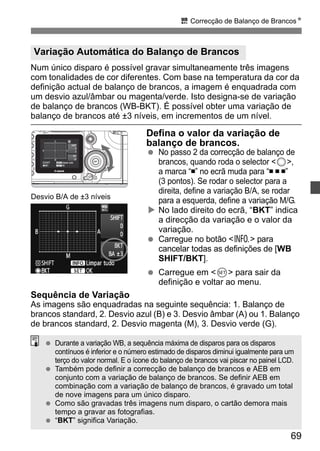 u Correcção de Balanço de BrancosN 
Variação Automática do Balanço de Brancos 
Num único disparo é possível gravar simultaneamente três imagens 
com tonalidades de cor diferentes. Com base na temperatura da cor da 
definição actual de balanço de brancos, a imagem é enquadrada com 
um desvio azul/âmbar ou magenta/verde. Isto designa-se de variação 
de balanço de brancos (WB-BKT). É possível obter uma variação de 
balanço de brancos até ±3 níveis, em incrementos de um nível. 
Defina o valor da variação de 
balanço de brancos. 
  No passo 2 da correcção de balanço de 
brancos, quando roda o selector 5, 
a marca “ ” no ecrã muda para “ ” 
(3 pontos). Se rodar o selector para a 
direita, define a variação B/A, se rodar 
para a esquerda, define a variação M/G. 
X No lado direito do ecrã, “BKT” indica 
a direcção da variação e o valor da 
variação. 
  Carregue no botão B para 
cancelar todas as definições de [WB 
SHIFT/BKT]. 
69 
  Carregue em 0 para sair da 
definição e voltar ao menu. 
Desvio B/A de ±3 níveis 
Sequência de Variação 
As imagens são enquadradas na seguinte sequência: 1. Balanço de 
brancos standard, 2. Desvio azul (B) e 3. Desvio âmbar (A) ou 1. Balanço 
de brancos standard, 2. Desvio magenta (M), 3. Desvio verde (G). 
  Durante a variação WB, a sequência máxima de disparos para os disparos 
contínuos é inferior e o número estimado de disparos diminui igualmente para um 
terço do valor normal. E o ícone do balanço de brancos vai piscar no painel LCD. 
  Também pode definir a correcção de balanço de brancos e AEB em 
conjunto com a variação de balanço de brancos. Se definir AEB em 
combinação com a variação de balanço de brancos, é gravado um total 
de nove imagens para um único disparo. 
  Como são gravadas três imagens num disparo, o cartão demora mais 
tempo a gravar as fotografias. 
  “BKT” significa Variação. 
 