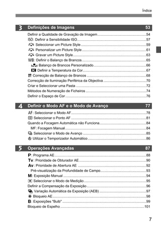 Índice 
7 
3 
4 
5 
Definições de Imagens 53 
Definir a Qualidade de Gravação de Imagem..................................................54 
i: Definir a Sensibilidade ISO.......................................................................57 
A Seleccionar um Picture Style ...................................................................59 
A Personalizar um Picture Style ..................................................................61 
A Gravar um Picture Style...........................................................................63 
B: Definir o Balanço de Brancos..................................................................65 
O Balanço de Brancos Personalizado......................................................66 
P Definir a Temperatura da Cor.................................................................67 
u Correcção de Balanço de Brancos .............................................................68 
Correcção de Iluminação Periférica da Objectiva ............................................70 
Criar e Seleccionar uma Pasta ........................................................................72 
Métodos de Numeração de Ficheiros ..............................................................74 
Definir o Espaço de Cor ...................................................................................76 
Definir o Modo AF e o Modo de Avanço 77 
f: Seleccionar o Modo AF.............................................................................78 
S Seleccionar o Ponto AF .............................................................................81 
Quando a Focagem Automática não Funciona................................................84 
MF: Focagem Manual ...................................................................................84 
i Seleccionar o Modo de Avanço .................................................................85 
j Utilizar o Temporizador Automático............................................................86 
Operações Avançadas 87 
d: Programa AE..............................................................................................88 
s: Prioridade de Obturador AE.....................................................................90 
f: Prioridade de Abertura AE ......................................................................92 
Pré-visualização da Profundidade de Campo...............................................93 
a: Exposição Manual .....................................................................................94 
q Seleccionar o Modo de Medição................................................................95 
Definir a Compensação da Exposição .............................................................96 
h Variação Automática da Exposição (AEB) ................................................97 
A Bloqueio AE................................................................................................98 
F: Exposições "Bulb" ......................................................................................99 
Bloqueio de Espelho ......................................................................................101 
 