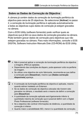 3 Correcção de Iluminação Periférica da Objectiva 
A câmara já contém dados de correcção de iluminação periférica da 
objectiva para cerca de 25 objectivas. Se seleccionar [Activar] no passo 
2, a correcção de iluminação periférica é aplicada automaticamente 
a todas as objectivas cujos dados de correcção já estejam gravados 
na câmara. 
Com o EOS Utility (software fornecido) pode verificar quais as 
objectivas que já têm os seus dados de correcção gravados na câmara. 
Pode também gravar dados de correcção para objectivas que não 
estejam gravadas na câmara. Para mais informações, consulte o EOS 
DIGITAL Software Instruction Manuals Disk (CD-ROM) do EOS Utility. 
71 
Sobre os Dados de Correcção da Objectiva 
  Não é possível aplicar a correcção de iluminação periférica da objectiva 
a imagens JPEG já captadas. 
  Dependendo das condições de disparo, pode aparecer ruído na periferia 
da imagem. 
  Se utilizar uma objectiva de outro fabricante, recomenda-se que defina 
a correcção para [Desactivar], mesmo que [Dados correcção 
disponíveis] apareça. 
  A correcção da iluminação periférica da objectiva é aplicada, mesmo 
quando estiver instalado um Extensor. 
  Se os dados de correcção da objectiva colocada não tiverem sido 
gravados na câmara, o resultado será o mesmo de definir a correcção 
para [Desactivar]. 
  A quantidade da correcção aplicada será ligeiramente inferior à 
quantidade máxima de correcção que é possível definir com o Digital 
Photo Professional (software fornecido). 
  Se a objectiva não contiver informações de distância, a quantidade da 
correcção é inferior. 
  Quanto maior a sensibilidade ISO, menor é a quantidade da correcção. 
 
