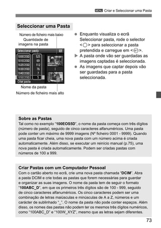 3 Criar e Seleccionar uma Pasta 
73 
  Enquanto visualiza o ecrã 
Seleccionar pasta, rode o selector 
5 para seleccionar a pasta 
pretendida e carregue em 0. 
X A pasta onde vão ser guardadas as 
imagens captadas é seleccionada. 
  As imagens que captar depois vão 
ser guardadas para a pasta 
seleccionada. 
Seleccionar uma Pasta 
Número de ficheiro mais baixo 
Quantidade de 
imagens na pasta 
Nome da pasta 
Número de ficheiro mais alto 
Sobre as Pastas 
Tal como no exemplo “100EOS5D”, o nome da pasta começa com três dígitos 
(número de pasta), seguido de cinco caracteres alfanuméricos. Uma pasta 
pode conter um máximo de 9999 imagens (Nº ficheiro 0001 - 9999). Quando 
uma pasta ficar cheia, uma nova pasta com um número acima é criada 
automaticamente. Além disso, se executar um reinício manual (p.75), uma 
nova pasta é criada automaticamente. Podem ser criadas pastas com 
números de 100 a 999. 
Criar Pastas com um Computador Pessoal 
Com o cartão aberto no ecrã, crie uma nova pasta chamada “DCIM”. Abra 
a pasta DCIM e crie todas as pastas que forem necessárias para guardar 
e organizar as suas imagens. O nome da pasta tem de seguir o formato 
“100ABC_D”, em que os primeiros três dígitos são de 100 - 999, seguido 
de cinco caracteres alfanuméricos. Os cinco caracteres podem ser uma 
combinação de letras maiúsculas e minúsculas de A a Z, números e um 
carácter de sublinhado “_”. O nome da pasta não pode conter espaços. Além 
disso, os nomes das pastas não podem ter os mesmos três dígitos numéricos, 
como “100ABC_D” e “100W_XYZ”, mesmo que as letras sejam diferentes. 
 