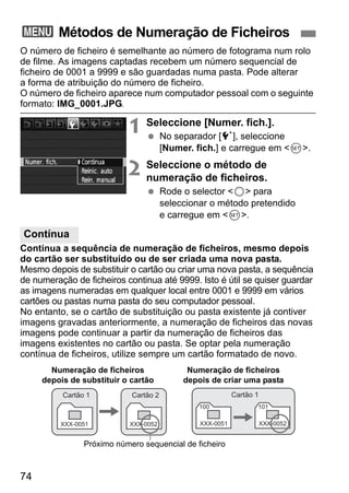 3 Métodos de Numeração de Ficheiros 
O número de ficheiro é semelhante ao número de fotograma num rolo 
de filme. As imagens captadas recebem um número sequencial de 
ficheiro de 0001 a 9999 e são guardadas numa pasta. Pode alterar 
a forma de atribuição do número de ficheiro. 
O número de ficheiro aparece num computador pessoal com o seguinte 
formato: IMG_0001.JPG. 
Contínua 
74 
1 Seleccione [Numer. fich.]. 
  No separador [5], seleccione 
[Numer. fich.] e carregue em 0. 
2 Seleccione o método de 
numeração de ficheiros. 
  Rode o selector 5 para 
seleccionar o método pretendido 
e carregue em 0. 
Continua a sequência de numeração de ficheiros, mesmo depois 
do cartão ser substituído ou de ser criada uma nova pasta. 
Mesmo depois de substituir o cartão ou criar uma nova pasta, a sequência 
de numeração de ficheiros continua até 9999. Isto é útil se quiser guardar 
as imagens numeradas em qualquer local entre 0001 e 9999 em vários 
cartões ou pastas numa pasta do seu computador pessoal. 
No entanto, se o cartão de substituição ou pasta existente já contiver 
imagens gravadas anteriormente, a numeração de ficheiros das novas 
imagens pode continuar a partir da numeração de ficheiros das 
imagens existentes no cartão ou pasta. Se optar pela numeração 
contínua de ficheiros, utilize sempre um cartão formatado de novo. 
Numeração de ficheiros 
depois de substituir o cartão 
Cartão 1 
XXX-0051 
Cartão 2 
XXX-0052 
Numeração de ficheiros 
depois de criar uma pasta 
100 
XXX-0051 
Próximo número sequencial de ficheiro 
101 
XXX-0052 
Cartão 1 
 