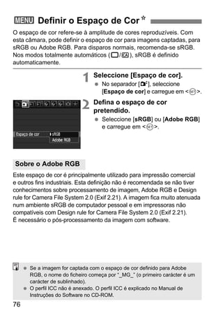 3 Definir o Espaço de CorN 
O espaço de cor refere-se à amplitude de cores reproduzíveis. Com 
esta câmara, pode definir o espaço de cor para imagens captadas, para 
sRGB ou Adobe RGB. Para disparos normais, recomenda-se sRGB. 
Nos modos totalmente automáticos (1/C), sRGB é definido 
automaticamente. 
Sobre o Adobe RGB 
76 
1 Seleccione [Espaço de cor]. 
  No separador [2], seleccione 
[Espaço de cor] e carregue em 0. 
2 Defina o espaço de cor 
pretendido. 
  Seleccione [sRGB] ou [Adobe RGB] 
e carregue em 0. 
Este espaço de cor é principalmente utilizado para impressão comercial 
e outros fins industriais. Esta definição não é recomendada se não tiver 
conhecimentos sobre processamento de imagem, Adobe RGB e Design 
rule for Camera File System 2.0 (Exif 2.21). A imagem fica muito atenuada 
num ambiente sRGB de computador pessoal e em impressoras não 
compatíveis com Design rule for Camera File System 2.0 (Exif 2.21). 
É necessário o pós-processamento da imagem com software. 
  Se a imagem for captada com o espaço de cor definido para Adobe 
RGB, o nome do ficheiro começa por “_MG_” (o primeiro carácter é um 
carácter de sublinhado). 
  O perfil ICC não é anexado. O perfil ICC é explicado no Manual de 
Instruções do Software no CD-ROM. 
 