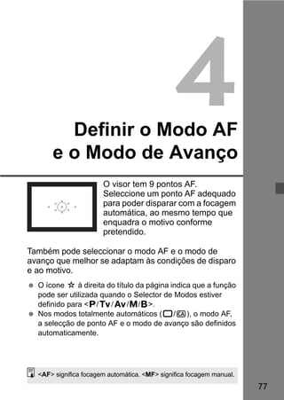 77 
4 
Definir o Modo AF 
e o Modo de Avanço 
O visor tem 9 pontos AF. 
Seleccione um ponto AF adequado 
para poder disparar com a focagem 
automática, ao mesmo tempo que 
enquadra o motivo conforme 
pretendido. 
Também pode seleccionar o modo AF e o modo de 
avanço que melhor se adaptam às condições de disparo 
e ao motivo. 
  O ícone M à direita do título da página indica que a função 
pode ser utilizada quando o Selector de Modos estiver 
definido para d/s/f/a/F. 
  Nos modos totalmente automáticos (1/C), o modo AF, 
a selecção de ponto AF e o modo de avanço são definidos 
automaticamente. 
AF significa focagem automática. MF significa focagem manual. 
 