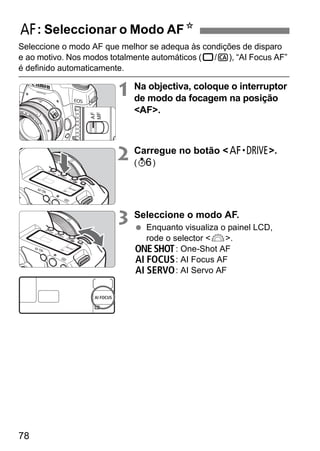 f: Seleccionar o Modo AFN 
Seleccione o modo AF que melhor se adequa às condições de disparo 
e ao motivo. Nos modos totalmente automáticos (1/C), “AI Focus AF” 
é definido automaticamente. 
78 
1 Na objectiva, coloque o interruptor 
de modo da focagem na posição 
AF. 
2 Carregue no botão o. 
(9) 
3 Seleccione o modo AF. 
  Enquanto visualiza o painel LCD, 
rode o selector 6. 
X: One-Shot AF 
9: AI Focus AF 
Z: AI Servo AF 
 