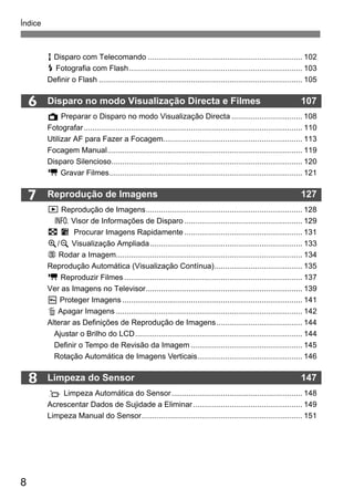 Índice 
8 
6 
7 
8 
R Disparo com Telecomando ........................................................................ 102 
D Fotografia com Flash................................................................................. 103 
Definir o Flash ............................................................................................... 105 
Disparo no modo Visualização Directa e Filmes 107 
A Preparar o Disparo no modo Visualização Directa ................................. 108 
Fotografar...................................................................................................... 110 
Utilizar AF para Fazer a Focagem................................................................. 113 
Focagem Manual........................................................................................... 119 
Disparo Silencioso......................................................................................... 120 
k Gravar Filmes.......................................................................................... 121 
Reprodução de Imagens 127 
x Reprodução de Imagens......................................................................... 128 
B Visor de Informações de Disparo ....................................................... 129 
H I Procurar Imagens Rapidamente ....................................................... 131 
u/y Visualização Ampliada ....................................................................... 133 
b Rodar a Imagem....................................................................................... 134 
Reprodução Automática (Visualização Contínua)......................................... 135 
k Reproduzir Filmes ................................................................................... 137 
Ver as Imagens no Televisor......................................................................... 139 
K Proteger Imagens .................................................................................... 141 
L Apagar Imagens ....................................................................................... 142 
Alterar as Definições de Reprodução de Imagens........................................ 144 
Ajustar o Brilho do LCD.............................................................................. 144 
Definir o Tempo de Revisão da Imagem .................................................... 145 
Rotação Automática de Imagens Verticais................................................. 146 
Limpeza do Sensor 147 
f Limpeza Automática do Sensor............................................................. 148 
Acrescentar Dados de Sujidade a Eliminar ................................................... 149 
Limpeza Manual do Sensor........................................................................... 151 
 