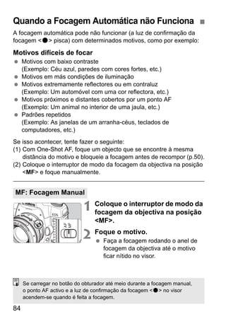 Quando a Focagem Automática não Funciona 
A focagem automática pode não funcionar (a luz de confirmação da 
focagem o pisca) com determinados motivos, como por exemplo: 
Motivos difíceis de focar 
  Motivos com baixo contraste 
84 
(Exemplo: Céu azul, paredes com cores fortes, etc.) 
  Motivos em más condições de iluminação 
  Motivos extremamente reflectores ou em contraluz 
(Exemplo: Um automóvel com uma cor reflectora, etc.) 
  Motivos próximos e distantes cobertos por um ponto AF 
(Exemplo: Um animal no interior de uma jaula, etc.) 
  Padrões repetidos 
(Exemplo: As janelas de um arranha-céus, teclados de 
computadores, etc.) 
Se isso acontecer, tente fazer o seguinte: 
(1) Com One-Shot AF, foque um objecto que se encontre à mesma 
distância do motivo e bloqueie a focagem antes de recompor (p.50). 
(2) Coloque o interruptor de modo da focagem da objectiva na posição 
MF e foque manualmente. 
1 Coloque o interruptor de modo da 
focagem da objectiva na posição 
MF. 
2 Foque o motivo. 
  Faça a focagem rodando o anel de 
focagem da objectiva até o motivo 
ficar nítido no visor. 
MF: Focagem Manual 
Se carregar no botão do obturador até meio durante a focagem manual, 
o ponto AF activo e a luz de confirmação da focagem o no visor 
acendem-se quando é feita a focagem. 
 