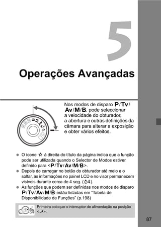 87 
5 
Operações Avançadas 
Nos modos de disparo d/s/ 
f/a/F, pode seleccionar 
a velocidade do obturador, 
a abertura e outras definições da 
câmara para alterar a exposição 
e obter vários efeitos. 
  O ícone M à direita do título da página indica que a função 
pode ser utilizada quando o Selector de Modos estiver 
definido para d/s/f/a/F. 
  Depois de carregar no botão do obturador até meio e o 
soltar, as informações no painel LCD e no visor permanecem 
visíveis durante cerca de 4 seg. (0). 
  As funções que podem ser definidas nos modos de disparo 
d/s/f/a/F estão listadas em “Tabela de 
Disponibilidade de Funções” (p.198) 
Primeiro coloque o interruptor de alimentação na posição 
J. 
 
