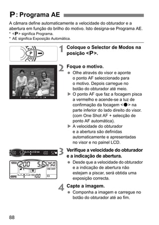 A câmara define automaticamente a velocidade do obturador e a 
abertura em função do brilho do motivo. Isto designa-se Programa AE. 
* d significa Programa. 
* AE significa Exposição Automática. 
88 
1 Coloque o Selector de Modos na 
posição d. 
2 Foque o motivo. 
  Olhe através do visor e aponte 
o ponto AF seleccionado para 
o motivo. Depois carregue no 
botão do obturador até meio. 
X O ponto AF que faz a focagem pisca 
a vermelho e acende-se a luz de 
confirmação da focagem o na 
parte inferior do lado direito do visor. 
(com One Shot AF + selecção de 
ponto AF automática). 
X A velocidade do obturador 
e a abertura são definidas 
automaticamente e apresentadas 
no visor e no painel LCD. 
3 Verifique a velocidade do obturador 
e a indicação de abertura. 
  Desde que a velocidade do obturador 
e a indicação de abertura não 
estejam a piscar, será obtida uma 
exposição correcta. 
4 Capte a imagem. 
  Componha a imagem e carregue no 
botão do obturador até ao fim. 
d: Programa AE 
 