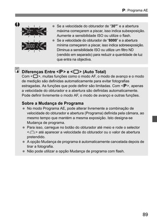 d: Programa AE 
89 
  Se a velocidade do obturador de “30” e a abertura 
máxima começarem a piscar, isso indica subexposição. 
Aumente a sensibilidade ISO ou utilize o flash. 
  Se a velocidade do obturador de “8000” e a abertura 
mínima começarem a piscar, isso indica sobreexposição. 
Diminua a sensibilidade ISO ou utilize um filtro ND 
(vendido em separado) para reduzir a quantidade de luz 
que entra na objectiva. 
Diferenças Entre d e 1 (Auto Total) 
Com 1, muitas funções como o modo AF, o modo de avanço e o modo 
de medição são definidas automaticamente para evitar fotografias 
estragadas. As funções que pode definir são limitadas. Com d, apenas 
a velocidade do obturador e a abertura são definidas automaticamente. 
Pode definir livremente o modo AF, o modo de avanço e outras funções. 
Sobre a Mudança de Programa 
  No modo Programa AE, pode alterar livremente a combinação de 
velocidade do obturador e abertura (Programa) definida pela câmara, ao 
mesmo tempo que mantém a mesma exposição. Isto designa-se 
Mudança de programa. 
  Para isso, carregue no botão do obturador até meio e rode o selector 
6 até aparecer a velocidade do obturador ou o valor de abertura 
pretendido. 
  A opção Mudança de programa é automaticamente cancelada depois de 
tirar a fotografia. 
  Não pode utilizar a opção Mudança de programa com flash. 
 