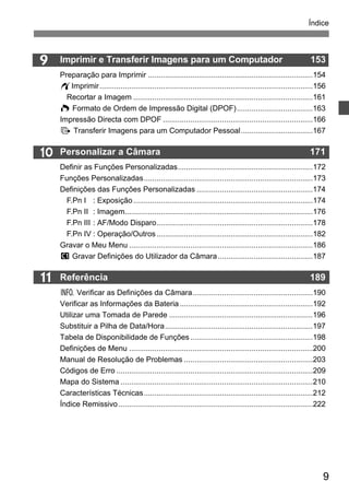Índice 
9 
9 
10 
11 
Imprimir e Transferir Imagens para um Computador 153 
Preparação para Imprimir ..............................................................................154 
wImprimir.....................................................................................................156 
Recortar a Imagem .....................................................................................161 
W Formato de Ordem de Impressão Digital (DPOF)....................................163 
Impressão Directa com DPOF .......................................................................166 
d Transferir Imagens para um Computador Pessoal..................................167 
Personalizar a Câmara 171 
Definir as Funções Personalizadas................................................................172 
Funções Personalizadas................................................................................173 
Definições das Funções Personalizadas .......................................................174 
F.Pn I : Exposição .....................................................................................174 
F.Pn II : Imagem.........................................................................................176 
F.Pn III : AF/Modo Disparo..........................................................................178 
F.Pn IV : Operação/Outros ..........................................................................182 
Gravar o Meu Menu .......................................................................................186 
w Gravar Definições do Utilizador da Câmara.............................................187 
Referência 189 
B Verificar as Definições da Câmara.........................................................190 
Verificar as Informações da Bateria ...............................................................192 
Utilizar uma Tomada de Parede ....................................................................196 
Substituir a Pilha de Data/Hora......................................................................197 
Tabela de Disponibilidade de Funções ..........................................................198 
Definições de Menu .......................................................................................200 
Manual de Resolução de Problemas .............................................................203 
Códigos de Erro .............................................................................................209 
Mapa do Sistema ...........................................................................................210 
Características Técnicas................................................................................212 
Índice Remissivo ............................................................................................222 
 