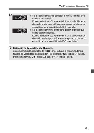 s: Prioridade de Obturador AE 
91 
  Se a abertura máxima começar a piscar, significa que 
existe subexposição. 
Rode o selector 6 para definir uma velocidade do 
obturador mais lenta até a abertura parar de piscar, ou 
especifique uma sensibilidade ISO mais alta. 
  Se a abertura mínima começar a piscar, significa que 
existe sobreexposição. 
Rode o selector 6 para definir uma velocidade do 
obturador mais rápida até a abertura parar de piscar, ou 
especifique uma sensibilidade ISO mais baixa. 
Indicação da Velocidade do Obturador 
As velocidades do obturador de “8000” a “4” indicam o denominador da 
fracção da velocidade do obturador. Por exemplo, “125” indica 1/125 seg. 
Da mesma forma, “05” indica 0,5 seg. e “15” indica 15 seg. 
 