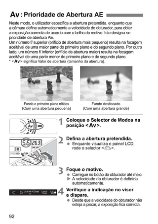 f: Prioridade de Abertura AE 
Neste modo, o utilizador especifica a abertura pretendida, enquanto que 
a câmara define automaticamente a velocidade do obturador, para obter 
a exposição correcta de acordo com o brilho do motivo. Isto designa-se 
prioridade de abertura AE. 
Um número f/ superior (orifício de abertura mais pequeno) resulta na focagem 
aceitável de uma maior parte do primeiro plano e do segundo plano. Por outro 
lado, um número f/ inferior (orifício de abertura maior) resulta na focagem 
aceitável de uma parte menor do primeiro plano e do segundo plano. 
* f significa Valor de abertura (tamanho da abertura). 
92 
1 Coloque o Selector de Modos na 
posição f. 
2 Defina a abertura pretendida. 
  Enquanto visualiza o painel LCD, 
rode o selector 6. 
3 Foque o motivo. 
  Carregue no botão do obturador até meio. 
X A velocidade do obturador é definida 
automaticamente. 
4 Verifique a indicação no visor 
e dispare. 
  Desde que a velocidade do obturador não 
esteja a piscar, a exposição fica correcta. 
Fundo e primeiro plano nítidos 
(Com uma abertura pequena) 
Fundo desfocado 
(Com uma abertura grande) 
 