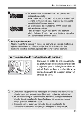 f: Prioridade de Abertura AE 
  Se a velocidade do obturador de “30” piscar, isso 
indica subexposição. 
Rode o selector 6 para definir uma abertura maior 
(número f/ inferior) até parar de piscar ou defina uma 
sensibilidade ISO mais elevada. 
  Se a velocidade do obturador de “8000” piscar, isso 
indica sobreexposição. 
Rode o selector 6 para definir uma abertura 
inferior (número f/ maior) até parar de piscar, ou defina 
uma sensibilidade ISO mais baixa. 
Indicação de Abertura 
Quanto maior for o número f/, menor é a abertura. Os valores de abertura 
apresentados diferem conforme a objectiva. Se a câmara não tiver 
nenhuma objectiva montada, aparece “00” como valor de abertura. 
Carregue no botão de pré-visualização 
da profundidade de campo para reduzir 
a objectiva para a definição de abertura 
actual. Pode verificar a profundidade de 
campo (intervalo de focagem aceitável) 
através do visor. 
93 
Pré-visualização da Profundidade de CampoN 
  Um número f/ superior resulta na focagem aceitável de uma maior parte do 
primeiro plano e do segundo plano. No entanto, o visor fica mais escuro. 
  Se for difícil distinguir a profundidade de campo, carregue sem soltar 
o botão de pré-visualização da profundidade de campo, ao mesmo 
tempo que roda o selector 6. 
  Enquanto estiver a carregar no botão de pré-visualização da 
profundidade de campo, a exposição é bloqueada (bloqueio AE). 
 