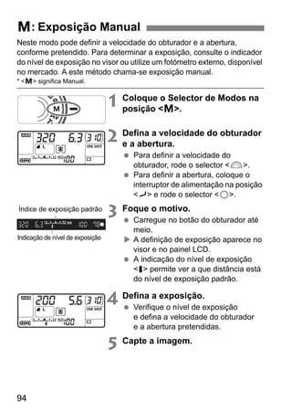 a: Exposição Manual 
Neste modo pode definir a velocidade do obturador e a abertura, 
conforme pretendido. Para determinar a exposição, consulte o indicador 
do nível de exposição no visor ou utilize um fotómetro externo, disponível 
no mercado. A este método chama-se exposição manual. 
* a significa Manual. 
Índice de exposição padrão 
94 
1 Coloque o Selector de Modos na 
posição a. 
2 Defina a velocidade do obturador 
e a abertura. 
  Para definir a velocidade do 
obturador, rode o selector 6. 
  Para definir a abertura, coloque o 
interruptor de alimentação na posição 
J e rode o selector 5. 
3 Foque o motivo. 
  Carregue no botão do obturador até 
meio. 
X A definição de exposição aparece no 
visor e no painel LCD. 
  A indicação do nível de exposição 
s permite ver a que distância está 
do nível de exposição padrão. 
4 Defina a exposição. 
  Verifique o nível de exposição 
e defina a velocidade do obturador 
e a abertura pretendidas. 
5 Capte a imagem. 
Indicação de nível de exposição 
 