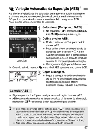 h Variação Automática da Exposição (AEB)N 
Ao alterar a velocidade do obturador ou a abertura automaticamente, 
a câmara enquadra a exposição até ±2 pontos em incrementos de 
1/3 pontos, para três disparos sucessivos. Isto designa-se AEB. 
* AEB significa Variação Automática da Exposição. 
97 
1 Seleccione [Comp. exp./AEB]. 
  No separador [2], seleccione [Comp. 
exp./AEB] e carregue em 0. 
2 Defina o valor AEB. 
  Rode o selector 6 para definir 
o valor AEB. 
  Pode definir o valor de compensação de 
exposição com o selector 5. Se o 
AEB for combinado com a compensação 
da exposição, o AEB é aplicado com base 
no valor de compensação de exposição. 
  Carregue em 0 para definir o valor. 
Valor AEB 
X Quando sair do menu, h e o nível AEB aparecem no painel LCD. 
3 Capte a imagem. 
  Foque e carregue no botão do obturador 
até ao fim. As três imagens enquadradas 
são tiradas pela seguinte ordem: 
Exposição padrão, reduzida e aumentada. 
Cancelar AEB 
  Siga os passos 1 e 2 para desligar a visualização do valor AEB. 
  AEB é cancelado automaticamente quando coloca o interruptor de alimentação 
na posição 2 ou quando o flash estiver pronto para disparar. 
  Se o modo de avanço estiver definido para u, tem de carregar três 
vezes no botão do obturador. Se i estiver definido e carregar sem 
soltar o botão do obturador até ao fim, a câmara dispara três disparos 
contínuos e depois pára. Se Q ou k estiver definido, os três 
disparos enquadrados são tirados após um atraso de 10 seg. ou 2 seg. 
  Não pode utilizar exposições com flash ou “bulb” com AEB. 
 
