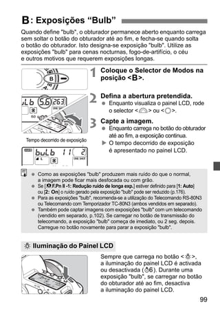 F: Exposições “Bulb” 
Quando define bulb, o obturador permanece aberto enquanto carrega 
sem soltar o botão do obturador até ao fim, e fecha-se quando solta 
o botão do obturador. Isto designa-se exposição bulb. Utilize as 
exposições bulb para cenas nocturnas, fogo-de-artifício, o céu 
e outros motivos que requerem exposições longas. 
1 Coloque o Selector de Modos na 
  Para as exposições bulb, recomenda-se a utilização do Telecomando RS-80N3 
  Também pode captar imagens com exposições bulb com um telecomando 
99 
posição F. 
2 Defina a abertura pretendida. 
  Enquanto visualiza o painel LCD, rode 
o selector 6 ou 5. 
3 Capte a imagem. 
  Enquanto carrega no botão do obturador 
até ao fim, a exposição continua. 
X O tempo decorrido de exposição 
é apresentado no painel LCD. 
  Como as exposições bulb produzem mais ruído do que o normal, 
a imagem pode ficar mais desfocada ou com grão. 
  Se [8F.Pn II -1: Redução ruído de longa exp.] estiver definido para [1: Auto] 
ou [2: On] o ruído gerado pela exposição bulb pode ser reduzido (p.176). 
ou Telecomando com Temporizador TC-80N3 (ambos vendidos em separado). 
(vendido em separado, p.102). Se carregar no botão de transmissão do 
telecomando, a exposição bulb começa de imediato, ou 2 seg. depois. 
Carregue no botão novamente para parar a exposição bulb. 
Sempre que carrega no botão U, 
a iluminação do painel LCD é activada 
ou desactivada (9). Durante uma 
exposição bulb, se carregar no botão 
do obturador até ao fim, desactiva 
a iluminação do painel LCD. 
Tempo decorrido de exposição 
U Iluminação do Painel LCD 
 