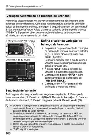 100
u Correcção de Balanço de BrancosN
Num único disparo é possível gravar simultaneamente três imagens com
balanços de cor diferentes. Com base na temperatura da cor da definição
actual de balanço de brancos, a imagem é enquadrada com um desvio azul/
âmbar ou magenta/verde. A isto chama-se variação de balanço de brancos
(WB-BKT). É possível obter uma variação de balanço de brancos até
±3 níveis, em incrementos de um nível.
Defina o valor da variação de
balanço de brancos.
No passo 2 do procedimento de correcção
de balanço de brancos, ao rodar o selector
<5>, a marca “ ” no ecrã muda para
“ ” (3 pontos).
Se rodar o selector para a direita, define a
variação B/A e se rodar para a esquerda,
define a variação M/G.
À direita, “BKT” indica a direcção da
variação e a quantidade da correcção.
Carregue no botão <B> para
cancelar todas as definições de
[WB SHIFT/BKT].
Carregue em <0> para sair da
definição e voltar ao menu.
Sequência de Variação
As imagens são enquadradas na seguinte sequência: 1. Balanço de
brancos standard, 2. Desvio azul (B) e 3. Desvio âmbar (A) ou 1. Balanço
de brancos standard, 2. Desvio magenta (M) e 3. Desvio verde (G).
Variação Automática do Balanço de Brancos
Desvio B/A de ±3 níveis
Durante a variação WB, a sequência máxima de disparos para disparo
contínuo é inferior e o número estimado de disparos também diminui
para um terço do valor normal.
Também pode definir a correcção de balanço de brancos e AEB em
conjunto com a variação de balanço de brancos. Se definir AEB em
combinação com a variação de balanço de brancos, é gravado um total
de nove imagens para um único disparo.
Como são gravadas três imagens num disparo, o cartão demora mais
tempo a gravar as fotografias.
“BKT” significa Variação.
 