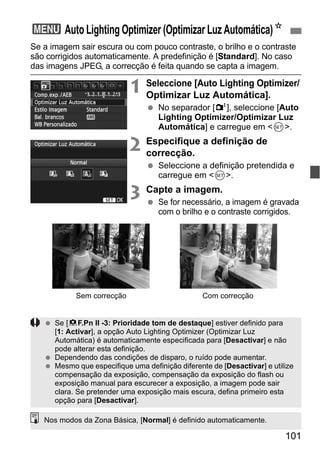 101
Se a imagem sair escura ou com pouco contraste, o brilho e o contraste
são corrigidos automaticamente. A predefinição é [Standard]. No caso
das imagens JPEG, a correcção é feita quando se capta a imagem.
1 Seleccione [Auto Lighting Optimizer/
Optimizar Luz Automática].
No separador [2], seleccione [Auto
Lighting Optimizer/Optimizar Luz
Automática] e carregue em <0>.
2 Especifique a definição de
correcção.
Seleccione a definição pretendida e
carregue em <0>.
3 Capte a imagem.
Se for necessário, a imagem é gravada
com o brilho e o contraste corrigidos.
3 Auto Lighting Optimizer (Optimizar Luz Automática)N
Com correcçãoSem correcção
Se [8F.Pn II -3: Prioridade tom de destaque] estiver definido para
[1: Activar], a opção Auto Lighting Optimizer (Optimizar Luz
Automática) é automaticamente especificada para [Desactivar] e não
pode alterar esta definição.
Dependendo das condições de disparo, o ruído pode aumentar.
Mesmo que especifique uma definição diferente de [Desactivar] e utilize
compensação da exposição, compensação da exposição do flash ou
exposição manual para escurecer a exposição, a imagem pode sair
clara. Se pretender uma exposição mais escura, defina primeiro esta
opção para [Desactivar].
Nos modos da Zona Básica, [Normal] é definido automaticamente.
 