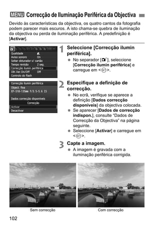 102
Devido às características da objectiva, os quatro cantos da fotografia
podem parecer mais escuros. A isto chama-se quebra de iluminação
da objectiva ou perda de iluminação periférica. A predefinição é
[Activar].
1 Seleccione [Correcção ilumin
periférica].
No separador [1], seleccione
[Correcção ilumin periférica] e
carregue em <0>.
2 Especifique a definição de
correcção.
No ecrã, verifique se aparece a
definição [Dados correcção
disponíveis] da objectiva colocada.
Se aparecer [Dados de correcção
indispon.], consulte “Dados de
Correcção da Objectiva” na página
seguinte.
Seleccione [Activar] e carregue em
<0>.
3 Capte a imagem.
A imagem é gravada com a
iluminação periférica corrigida.
3 Correcção de Iluminação Periférica da Objectiva
Sem correcção Com correcção
 
