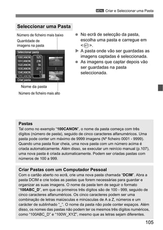 105
3 Criar e Seleccionar uma Pasta
No ecrã de selecção da pasta,
escolha uma pasta e carregue em
<0>.
A pasta onde vão ser guardadas as
imagens captadas é seleccionada.
As imagens que captar depois vão
ser guardadas na pasta
seleccionada.
Seleccionar uma Pasta
Quantidade de
imagens na pasta
Nome da pasta
Número de ficheiro mais baixo
Número de ficheiro mais alto
Pastas
Tal como no exemplo “100CANON”, o nome da pasta começa com três
dígitos (número de pasta), seguido de cinco caracteres alfanuméricos. Uma
pasta pode conter um máximo de 9999 imagens (Nº ficheiro 0001 - 9999).
Quando uma pasta ficar cheia, uma nova pasta com um número acima é
criada automaticamente. Além disso, se executar um reinício manual (p.107),
uma nova pasta é criada automaticamente. Podem ser criadas pastas com
números de 100 a 999.
Criar Pastas com um Computador Pessoal
Com o cartão aberto no ecrã, crie uma nova pasta chamada “DCIM”. Abra a
pasta DCIM e crie todas as pastas que forem necessárias para guardar e
organizar as suas imagens. O nome da pasta tem de seguir o formato
“100ABC_D”, em que os primeiros três dígitos são de 100 - 999, seguido de
cinco caracteres alfanuméricos. Os cinco caracteres podem ser uma
combinação de letras maiúsculas e minúsculas de A a Z, números e um
carácter de sublinhado “_”. O nome da pasta não pode conter espaços. Além
disso, os nomes das pastas não podem ter os mesmos três dígitos numéricos,
como “100ABC_D” e “100W_XYZ”, mesmo que as letras sejam diferentes.
 