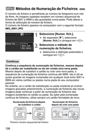 106
O número de ficheiro é semelhante ao número de fotograma num rolo
de filme. As imagens captadas recebem um número sequencial de
ficheiro de 0001 a 9999 e são guardadas numa pasta. Pode alterar a
forma de atribuição do número de ficheiro.
O número de ficheiro aparece no computador com o seguinte formato:
IMG_0001.JPG.
1 Seleccione [Numer. fich.].
No separador [5], seleccione
[Numer. fich.] e carregue em <0>.
2 Seleccione o método de
numeração de ficheiros.
Seleccione a definição pretendida e
carregue em <0>.
Continua a sequência de numeração de ficheiros, mesmo depois
de o cartão ser substituído ou de ser criada uma nova pasta.
Mesmo depois de substituir o cartão ou criar uma nova pasta, a
sequência de numeração de ficheiros continua até 9999. Isto é útil se
quiser guardar as imagens numeradas em qualquer local entre 0001 e
9999 em vários cartões ou pastas numa pasta do seu computador
pessoal.
No entanto, se o cartão de substituição ou pasta existente já contiver
imagens gravadas anteriormente, a numeração de ficheiros das novas
imagens pode continuar a partir da numeração de ficheiros das
imagens existentes no cartão ou pasta. Se optar pela numeração
contínua de ficheiros, utilize sempre um cartão formatado de novo.
3 Métodos de Numeração de Ficheiros
Contínua
XXX-0051
Cartão 1
XXX-0052
Cartão 2
Numeração de ficheiros depois
de substituir o cartão
Próximo número sequencial de ficheiro
100
XXX-0051
101
XXX-0052
Cartão 1
Numeração de ficheiros
depois de criar uma pasta
 