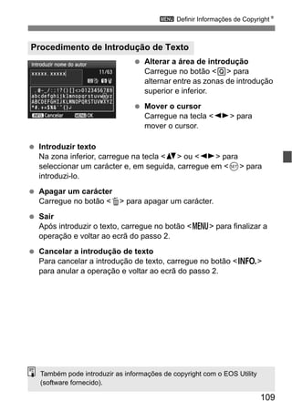 109
3 Definir Informações de CopyrightN
Alterar a área de introdução
Carregue no botão <Q> para
alternar entre as zonas de introdução
superior e inferior.
Mover o cursor
Carregue na tecla <U> para
mover o cursor.
Introduzir texto
Na zona inferior, carregue na tecla <V> ou <U> para
seleccionar um carácter e, em seguida, carregue em <0> para
introduzi-lo.
Apagar um carácter
Carregue no botão <L> para apagar um carácter.
Sair
Após introduzir o texto, carregue no botão <M> para finalizar a
operação e voltar ao ecrã do passo 2.
Cancelar a introdução de texto
Para cancelar a introdução de texto, carregue no botão <B>
para anular a operação e voltar ao ecrã do passo 2.
Procedimento de Introdução de Texto
Também pode introduzir as informações de copyright com o EOS Utility
(software fornecido).
 
