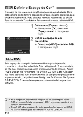 110
O espaço de cor refere-se à amplitude de cores reproduzíveis. Com
esta câmara, pode definir o espaço de cor para imagens captadas, para
sRGB ou Adobe RGB. Para disparos normais, recomenda-se sRGB.
Para os modos da Zona Básica, fica automaticamente definido sRGB.
1 Seleccione [Espaço de cor].
No separador [2], seleccione
[Espaço de cor] e carregue em
<0>.
2 Defina o espaço de cor
pretendido.
Seleccione [sRGB] ou [Adobe RGB]
e carregue em <0>.
Este espaço de cor é principalmente utilizado para impressão
comercial e outros fins industriais. Esta definição não é recomendada
se não tiver conhecimentos sobre processamento de imagem, Adobe
RGB e Design rule for Camera File System 2.0 (Exif 2.21). A imagem
fica muito atenuada num ambiente sRGB de computador pessoal e em
impressoras não compatíveis com Design rule for Camera File System
2.0 (Exif 2.21). É necessário o pós-processamento da imagem com
software.
3 Definir o Espaço de CorN
Adobe RGB
Se a imagem for captada com o espaço de cor definido para Adobe
RGB, o nome do ficheiro começa por “_MG_” (o primeiro carácter é um
carácter de sublinhado).
O perfil ICC não é anexado. Consulte as explicações sobre o perfil ICC
no Manual de Instruções do Software em PDF no CD-ROM.
 