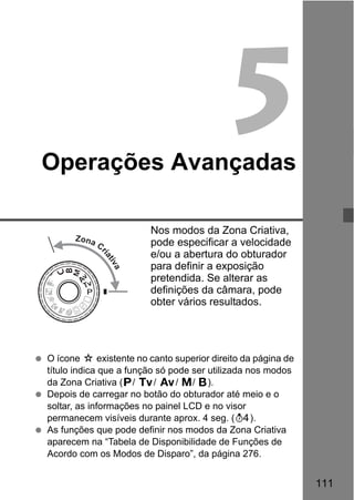 111
5Operações Avançadas
Nos modos da Zona Criativa,
pode especificar a velocidade
e/ou a abertura do obturador
para definir a exposição
pretendida. Se alterar as
definições da câmara, pode
obter vários resultados.
O ícone M existente no canto superior direito da página de
título indica que a função só pode ser utilizada nos modos
da Zona Criativa (d/ s/ f/ a/ F).
Depois de carregar no botão do obturador até meio e o
soltar, as informações no painel LCD e no visor
permanecem visíveis durante aprox. 4 seg. (0).
As funções que pode definir nos modos da Zona Criativa
aparecem na “Tabela de Disponibilidade de Funções de
Acordo com os Modos de Disparo”, da página 276.
Zona C
riativa
 