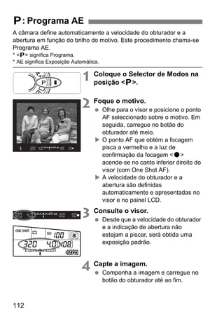 112
A câmara define automaticamente a velocidade do obturador e a
abertura em função do brilho do motivo. Este procedimento chama-se
Programa AE.
* <d> significa Programa.
* AE significa Exposição Automática.
1 Coloque o Selector de Modos na
posição <d>.
2 Foque o motivo.
Olhe para o visor e posicione o ponto
AF seleccionado sobre o motivo. Em
seguida, carregue no botão do
obturador até meio.
O ponto AF que obtém a focagem
pisca a vermelho e a luz de
confirmação da focagem <o>
acende-se no canto inferior direito do
visor (com One Shot AF).
A velocidade do obturador e a
abertura são definidas
automaticamente e apresentadas no
visor e no painel LCD.
3 Consulte o visor.
Desde que a velocidade do obturador
e a indicação de abertura não
estejam a piscar, será obtida uma
exposição padrão.
4 Capte a imagem.
Componha a imagem e carregue no
botão do obturador até ao fim.
d: Programa AE
 