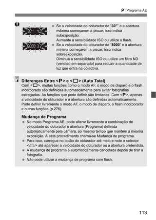 113
d: Programa AE
Se a velocidade do obturador de “30"” e a abertura
máxima começarem a piscar, isso indica
subexposição.
Aumente a sensibilidade ISO ou utilize o flash.
Se a velocidade do obturador de “8000” e a abertura
mínima começarem a piscar, isso indica
sobreexposição.
Diminua a sensibilidade ISO ou utilize um filtro ND
(vendido em separado) para reduzir a quantidade de
luz que entra na objectiva.
Diferenças Entre <d> e <1> (Auto Total)
Com <1>, muitas funções como o modo AF, o modo de disparo e o flash
incorporado são definidas automaticamente para evitar fotografias
estragadas. As funções que pode definir são limitadas. Com <d>, apenas
a velocidade do obturador e a abertura são definidas automaticamente.
Pode definir livremente o modo AF, o modo de disparo, o flash incorporado
e outras funções (p.276).
Mudança de Programa
No modo Programa AE, pode alterar livremente a combinação de
velocidade do obturador e abertura (Programa) definida
automaticamente pela câmara, ao mesmo tempo que mantém a mesma
exposição. A este procedimento chama-se Mudança de programa.
Para isso, carregue no botão do obturador até meio e rode o selector
<6> até aparecer a velocidade do obturador ou a abertura pretendida.
A mudança de programa é automaticamente cancelada depois de tirar a
fotografia.
Não pode utilizar a mudança de programa com flash.
 