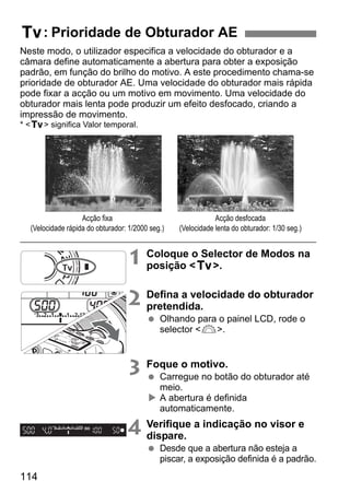 114
Neste modo, o utilizador especifica a velocidade do obturador e a
câmara define automaticamente a abertura para obter a exposição
padrão, em função do brilho do motivo. A este procedimento chama-se
prioridade de obturador AE. Uma velocidade do obturador mais rápida
pode fixar a acção ou um motivo em movimento. Uma velocidade do
obturador mais lenta pode produzir um efeito desfocado, criando a
impressão de movimento.
* <s> significa Valor temporal.
1 Coloque o Selector de Modos na
posição <s>.
2 Defina a velocidade do obturador
pretendida.
Olhando para o painel LCD, rode o
selector <6>.
3 Foque o motivo.
Carregue no botão do obturador até
meio.
A abertura é definida
automaticamente.
4 Verifique a indicação no visor e
dispare.
Desde que a abertura não esteja a
piscar, a exposição definida é a padrão.
s: Prioridade de Obturador AE
Acção fixa
(Velocidade rápida do obturador: 1/2000 seg.)
Acção desfocada
(Velocidade lenta do obturador: 1/30 seg.)
 