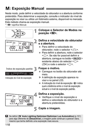 118
Neste modo, pode definir a velocidade do obturador e a abertura conforme
pretendido. Para determinar a exposição, consulte o indicador do nível de
exposição no visor ou utilize um fotómetro externo, disponível no mercado.
Este método chama-se exposição manual.
* <a> significa Manual.
1 Coloque o Selector de Modos na
posição <a>.
2 Defina a velocidade do obturador
e a abertura.
Para definir a velocidade do
obturador, rode o selector <6>.
Para definir a abertura, rode o selector
<5>. Se não for possível definir a
abertura, carregue no botão <R>
existente abaixo do selector <5>
(0) e rode o selector <5>.
3 Foque o motivo.
Carregue no botão do obturador até
meio.
A definição de exposição aparece no
visor e no painel LCD.
A indicação do nível de exposição <s> indica
qual a distância entre o nível de exposição
actual e o nível de exposição padrão.
4 Defina a exposição.
Verifique o nível de exposição e
defina a velocidade do obturador e a
abertura pretendidas.
5 Capte a imagem.
a: Exposição Manual
Indicação de nível de exposição
Índice de exposição padrão
Se definir [2 Auto Lighting Optimizer/Optimizar Luz Automática] (p.101)
para algo diferente de [Desactivar], a imagem pode continuar a parecer clara,
mesmo que tenha definido uma exposição mais escura.
 