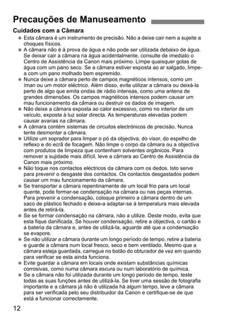 12
Cuidados com a Câmara
Esta câmara é um instrumento de precisão. Não a deixe cair nem a sujeite a
choques físicos.
A câmara não é à prova de água e não pode ser utilizada debaixo de água.
Se deixar cair a câmara na água acidentalmente, consulte de imediato o
Centro de Assistência da Canon mais próximo. Limpe quaisquer gotas de
água com um pano seco. Se a câmara estiver exposta ao ar salgado, limpe-
a com um pano molhado bem espremido.
Nunca deixe a câmara perto de campos magnéticos intensos, como um
íman ou um motor eléctrico. Além disso, evite utilizar a câmara ou deixá-la
perto de algo que emita ondas de rádio intensas, como uma antena de
grandes dimensões. Os campos magnéticos intensos podem causar um
mau funcionamento da câmara ou destruir os dados de imagem.
Não deixe a câmara exposta ao calor excessivo, como no interior de um
veículo, exposta à luz solar directa. As temperaturas elevadas podem
causar avarias na câmara.
A câmara contém sistemas de circuitos electrónicos de precisão. Nunca
tente desmontar a câmara.
Utilize um soprador para limpar o pó da objectiva, do visor, do espelho de
reflexo e do ecrã de focagem. Não limpe o corpo da câmara ou a objectiva
com produtos de limpeza que contenham solventes orgânicos. Para
remover a sujidade mais difícil, leve a câmara ao Centro de Assistência da
Canon mais próximo.
Não toque nos contactos eléctricos da câmara com os dedos. Isto serve
para prevenir o desgaste dos contactos. Os contactos desgastados podem
causar um mau funcionamento da câmara.
Se transportar a câmara repentinamente de um local frio para um local
quente, pode formar-se condensação na câmara ou nas peças internas.
Para prevenir a condensação, coloque primeiro a câmara dentro de um
saco de plástico fechado e deixe-a adaptar-se à temperatura mais elevada
antes de retirá-la.
Se se formar condensação na câmara, não a utilize. Deste modo, evita que
esta fique danificada. Se houver condensação, retire a objectiva, o cartão e
a bateria da câmara e, antes de utilizá-la, aguarde até que a condensação
se evapore.
Se não utilizar a câmara durante um longo período de tempo, retire a bateria
e guarde a câmara num local fresco, seco e bem ventilado. Mesmo que a
câmara esteja guardada, carregue no botão do obturador de vez em quando
para verificar se esta ainda funciona.
Evite guardar a câmara em locais onde existam substâncias químicas
corrosivas, como numa câmara escura ou num laboratório de química.
Se a câmara não foi utilizada durante um longo período de tempo, teste
todas as suas funções antes de utilizá-la. Se tiver uma sessão de fotografia
importante e a câmara já não é utilizada há algum tempo, leve a câmara
para ser verificada pelo seu distribuidor da Canon e certifique-se de que
está a funcionar correctamente.
Precauções de Manuseamento
 