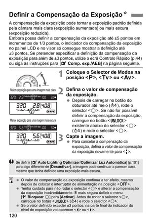 120
A compensação da exposição pode tornar a exposição padrão definida
pela câmara mais clara (exposição aumentada) ou mais escura
(exposição reduzida).
Embora possa definir a compensação da exposição até ±5 pontos em
incrementos de 1/3 pontos, o indicador de compensação da exposição
no painel LCD e no visor só consegue mostrar a definição até
±3 pontos. Se pretender especificar a definição da compensação da
exposição para além de ±3 pontos, utilize o ecrã Controlo Rápido (p.44)
ou siga as instruções para [2 Comp. exp./AEB] na página seguinte.
1 Coloque o Selector de Modos na
posição <d>, <s> ou <f>.
2 Defina o valor de compensação
da exposição.
Depois de carregar no botão do
obturador até meio (0), rode o
selector <5>. Se não for possível
definir a compensação da exposição,
carregue no botão <R>
existente abaixo do selector <5>
(0) e rode o selector <5>.
3 Capte a imagem.
Para cancelar a compensação da
exposição, defina o valor de compensação
da exposição novamente para <E>.
Definir a Compensação da ExposiçãoN
Maior exposição para uma imagem mais clara
Menor exposiçãoparaumaimagemmais escura
Se definir [2 Auto Lighting Optimizer/Optimizar Luz Automática] (p.101)
para algo diferente de [Desactivar], a imagem pode continuar a parecer clara,
mesmo que tenha definido uma exposição mais escura.
O valor de compensação da exposição continua a ter efeito, mesmo
depois de colocar o interruptor de alimentação na posição <2>.
Tenha cuidado para não rodar o selector <5> e alterar a compensação
da exposição inadvertidamente. É mais seguro definir o menu
[6 Bloquear 5] para [Activar]. Antes de rodar o selector <5>,
carregue no botão <R> (0) e rode o selector <5>.
Se o valor definido exceder ±3 pontos, na parte final do indicador do
nível de exposição vai aparecer <I> ou <J>.
 