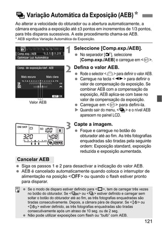 121
Ao alterar a velocidade do obturador ou a abertura automaticamente, a
câmara enquadra a exposição até ±3 pontos em incrementos de 1/3 pontos,
para três disparos sucessivos. A este procedimento chama-se AEB.
* AEB significa Variação Automática da Exposição.
1 Seleccione [Comp.exp./AEB].
No separador [2], seleccione
[Comp.exp./AEB] e carregue em <0>.
2 Defina o valor AEB.
Rode o selector <6> para definir o valor AEB.
Carregue na tecla <U> para definir o
valor de compensação da exposição. Se
combinar AEB com a compensação da
exposição, AEB aplica-se com base no
valor de compensação da exposição.
Carregue em <0> para defini-la.
Quando sair do menu, <h> e o nível AEB
aparecem no painel LCD.
3 Capte a imagem.
Foque e carregue no botão do
obturador até ao fim. As três fotografias
enquadradas são tiradas pela seguinte
ordem: Exposição standard, exposição
reduzida e exposição aumentada.
Siga os passos 1 e 2 para desactivar a indicação do valor AEB.
AEB é cancelado automaticamente quando coloca o interruptor de
alimentação na posição <2> ou quando o flash estiver pronto
para disparar.
h Variação Automática da Exposição (AEB)N
Valor AEB
Cancelar AEB
Se o modo de disparo estiver definido para <u>, tem de carregar três vezes
no botão do obturador. Se <o> ou <i> estiver definido e carregar sem
soltar o botão do obturador até ao fim, as três fotografias enquadradas são
tiradas consecutivamente. Depois, a câmara pára de disparar. Se <Q> ou
<k> estiver definido, as três fotografias enquadradas são tiradas
consecutivamente após um atraso de 10 seg. ou de 2 seg.
Não pode utilizar exposições com flash ou “bulb” com AEB.
 