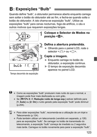 123
Quando define “bulb”, o obturador permanece aberto enquanto carrega
sem soltar o botão do obturador até ao fim, e fecha-se quando solta o
botão do obturador. A isto chama-se exposição “bulb”. Utilize as
exposições “bulb” para cenas nocturnas, fogo-de-artifício, o céu e
outros motivos que requerem exposições longas.
1 Coloque o Selector de Modos na
posição <F>.
2 Defina a abertura pretendida.
Olhando para o painel LCD, rode o
selector <6> ou <5>.
3 Capte a imagem.
Enquanto carrega no botão do
obturador, a exposição continua.
O tempo de exposição decorrido
aparece no painel LCD.
F: Exposições “Bulb”
Tempo decorrido de exposição
Como as exposições “bulb” produzem mais ruído do que o normal, a
imagem pode ficar mais desfocada ou com grão.
Se [8F.Pn II -1: Redução ruído de longa exp.] estiver definido para
[1: Auto] ou [2: On] o ruído gerado pela exposição “bulb” pode diminuir
(p.254).
Para obter exposições “bulb”, recomenda-se a utilização de um tripé e
Telecomando (p.124).
Pode também utilizar um telecomando (vendido em separado, p.126)
para as exposições “bulb”. Se carregar no botão de transmissão do
telecomando, a exposição “bulb” começa de imediato ou 2 segundos
mais tarde. Carregue no botão novamente para parar a exposição “bulb”.
 