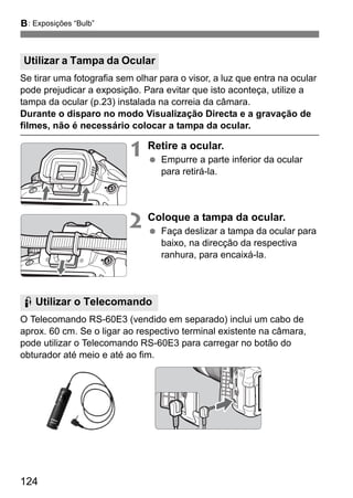 124
F: Exposições “Bulb”
Se tirar uma fotografia sem olhar para o visor, a luz que entra na ocular
pode prejudicar a exposição. Para evitar que isto aconteça, utilize a
tampa da ocular (p.23) instalada na correia da câmara.
Durante o disparo no modo Visualização Directa e a gravação de
filmes, não é necessário colocar a tampa da ocular.
1 Retire a ocular.
Empurre a parte inferior da ocular
para retirá-la.
2 Coloque a tampa da ocular.
Faça deslizar a tampa da ocular para
baixo, na direcção da respectiva
ranhura, para encaixá-la.
O Telecomando RS-60E3 (vendido em separado) inclui um cabo de
aprox. 60 cm. Se o ligar ao respectivo terminal existente na câmara,
pode utilizar o Telecomando RS-60E3 para carregar no botão do
obturador até meio e até ao fim.
Utilizar a Tampa da Ocular
F Utilizar o Telecomando
 