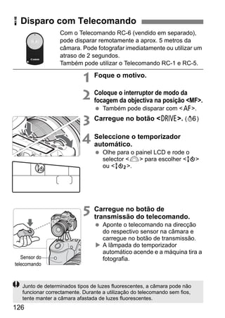 126
Com o Telecomando RC-6 (vendido em separado),
pode disparar remotamente a aprox. 5 metros da
câmara. Pode fotografar imediatamente ou utilizar um
atraso de 2 segundos.
Também pode utilizar o Telecomando RC-1 e RC-5.
1 Foque o motivo.
2 Coloque o interruptor de modo da
focagem da objectiva na posição <MF>.
Também pode disparar com <f>.
3 Carregue no botão <R>. (9)
4 Seleccione o temporizador
automático.
Olhe para o painel LCD e rode o
selector <6> para escolher <Q>
ou <k>.
5 Carregue no botão de
transmissão do telecomando.
Aponte o telecomando na direcção
do respectivo sensor na câmara e
carregue no botão de transmissão.
A lâmpada do temporizador
automático acende e a máquina tira a
fotografia.
R Disparo com Telecomando
Sensor do
telecomando
Junto de determinados tipos de luzes fluorescentes, a câmara pode não
funcionar correctamente. Durante a utilização do telecomando sem fios,
tente manter a câmara afastada de luzes fluorescentes.
 
