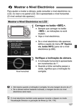 127
Para ajudar a nivelar a câmara, pode consultar o nível electrónico no
LCD, no visor e no painel LCD. Só é apresentado o nível horizontal.
(O nível vertical não aparece.)
1 Carregue no botão <B>.
Sempre que carregar no botão
<B>, as indicações no ecrã
mudam.
Veja o nível electrónico.
Se o nível electrónico não aparecer,
defina a opção de menu [7 Opções
vis. botão INFO.] para ver o nível
electrónico (p.266).
2 Verifique a inclinação da câmara.
A inclinação horizontal é apresentada
em incrementos de 1°.
Quando a linha vermelha passar a
verde, significa que a inclinação foi
corrigida.
Q Mostrar o Nível Electrónico
Mostrar o Nível Electrónico no LCD
Nível horizontal
Até mesmo quando a inclinação é corrigida, há uma margem de erro de ±1°.
Se a câmara estiver bastante inclinada, a margem de erro do nível
electrónico será maior.
O nível electrónico também pode aparecer durante o disparo no modo
Visualização Directa e a gravação de filmes (p.154, 176).
 