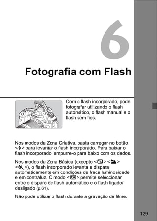 129
6Fotografia com Flash
Com o flash incorporado, pode
fotografar utilizando o flash
automático, o flash manual e o
flash sem fios.
Nos modos da Zona Criativa, basta carregar no botão
<D> para levantar o flash incorporado. Para baixar o
flash incorporado, empurre-o para baixo com os dedos.
Nos modos da Zona Básica (excepto <7> <3>
<5>), o flash incorporado levanta e dispara
automaticamente em condições de fraca luminosidade
e em contraluz. O modo <C> permite seleccionar
entre o disparo de flash automático e o flash ligado/
desligado (p.61).
Não pode utilizar o flash durante a gravação de filme.
 