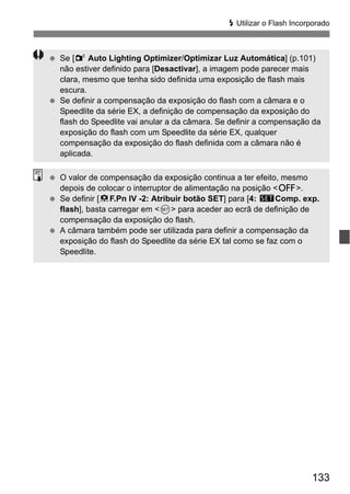 133
D Utilizar o Flash Incorporado
Se [2 Auto Lighting Optimizer/Optimizar Luz Automática] (p.101)
não estiver definido para [Desactivar], a imagem pode parecer mais
clara, mesmo que tenha sido definida uma exposição de flash mais
escura.
Se definir a compensação da exposição do flash com a câmara e o
Speedlite da série EX, a definição de compensação da exposição do
flash do Speedlite vai anular a da câmara. Se definir a compensação da
exposição do flash com um Speedlite da série EX, qualquer
compensação da exposição do flash definida com a câmara não é
aplicada.
O valor de compensação da exposição continua a ter efeito, mesmo
depois de colocar o interruptor de alimentação na posição <2>.
Se definir [8F.Pn IV -2: Atribuir botão SET] para [4: sComp. exp.
flash], basta carregar em <0> para aceder ao ecrã de definição de
compensação da exposição do flash.
A câmara também pode ser utilizada para definir a compensação da
exposição do flash do Speedlite da série EX tal como se faz com o
Speedlite.
 